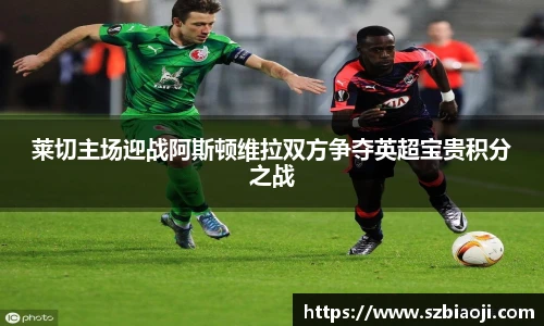 莱切主场迎战阿斯顿维拉双方争夺英超宝贵积分之战