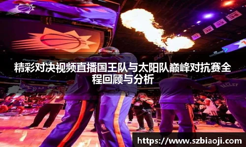 精彩对决视频直播国王队与太阳队巅峰对抗赛全程回顾与分析