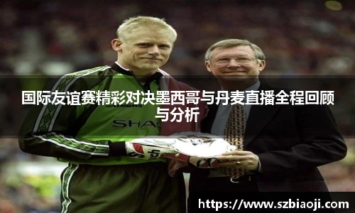 国际友谊赛精彩对决墨西哥与丹麦直播全程回顾与分析